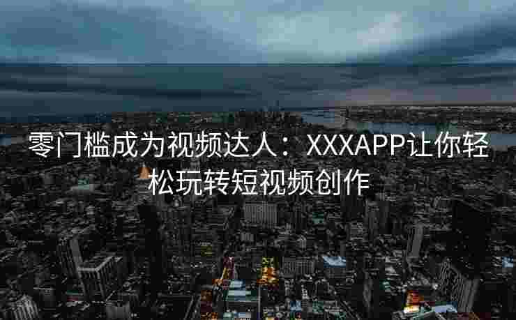 零门槛成为视频达人：XXXAPP让你轻松玩转短视频创作