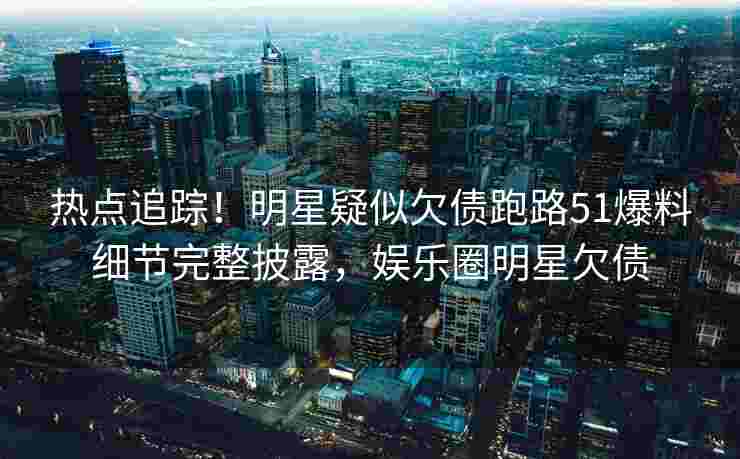 热点追踪！明星疑似欠债跑路51爆料细节完整披露，娱乐圈明星欠债