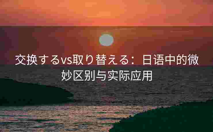 交换するvs取り替える:日语中的微妙区别与实际应用 交换するvs取り替える:日语中的微妙区别与实际应用