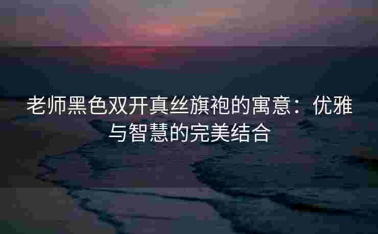 老师黑色双开真丝旗袍的寓意:优雅与智慧的完美结合 老师黑色双开真丝旗袍的寓意:优雅与智慧的完美结合