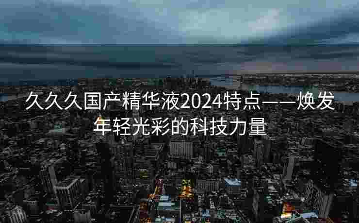 久久久国产精华液2024特点——焕发年轻光彩的科技力量