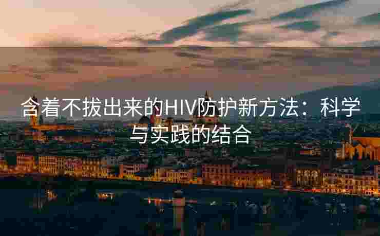 含着不拔出来的HIV防护新方法：科学与实践的结合