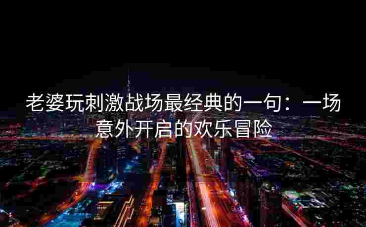 老婆玩刺激战场最经典的一句：一场意外开启的欢乐冒险