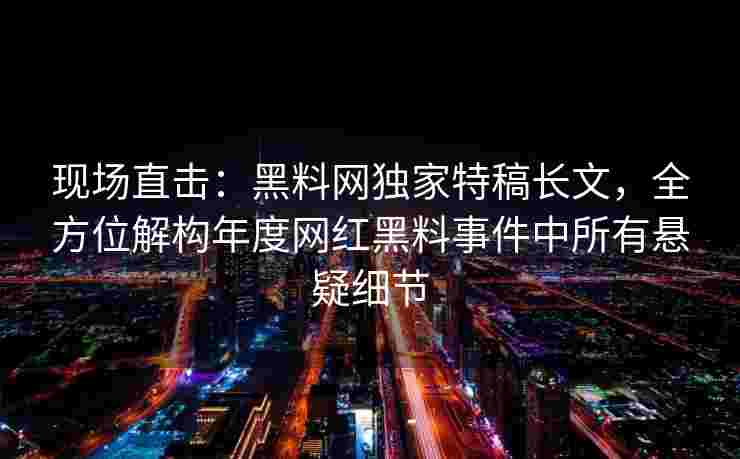现场直击：黑料网独家特稿长文，全方位解构年度网红黑料事件中所有悬疑细节