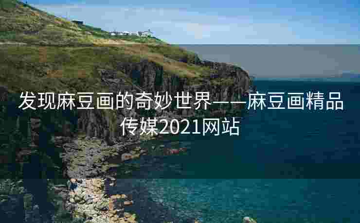 发现麻豆画的奇妙世界——麻豆画精品传媒2021网站