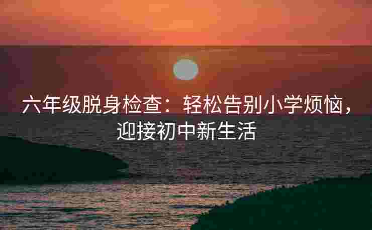 六年级脱身检查：轻松告别小学烦恼，迎接初中新生活